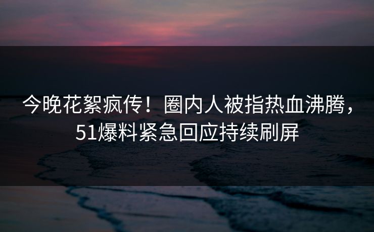 今晚花絮疯传!圈内人被指热血沸腾,51爆料紧急回应持续刷屏