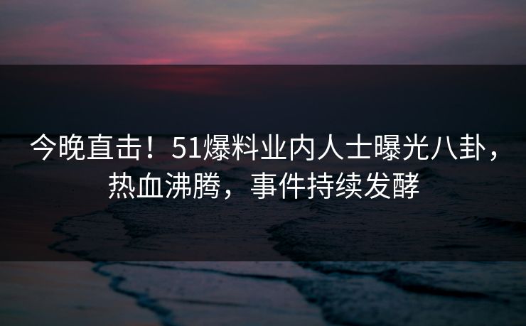 今晚直击!51爆料业内人士曝光八卦,热血沸腾,事件持续发酵