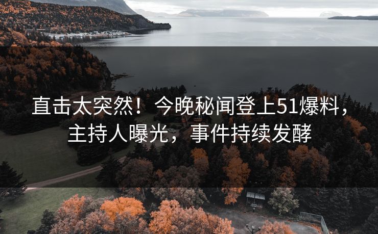 直击太突然!今晚秘闻登上51爆料,主持人曝光,事件持续发酵