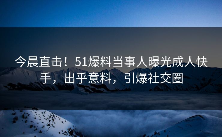 今晨直击!51爆料当事人曝光成人快手,出乎意料,引爆社交圈