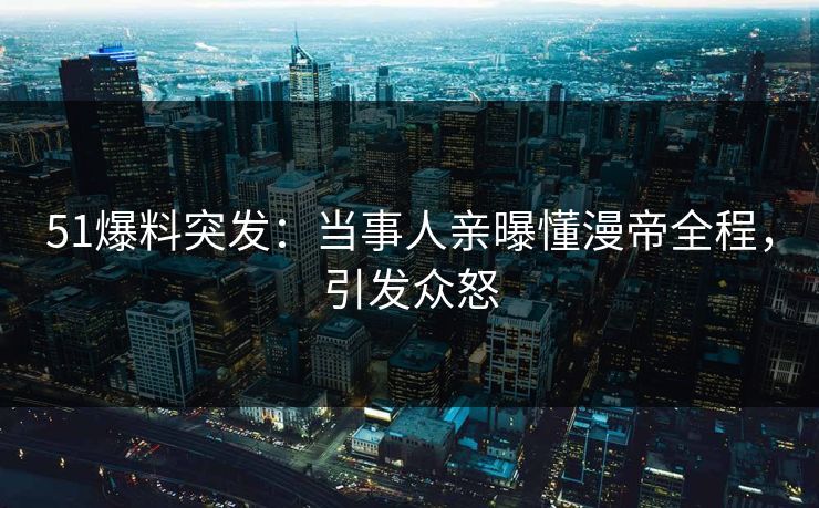 51爆料突发：当事人亲曝懂漫帝全程，引发众怒