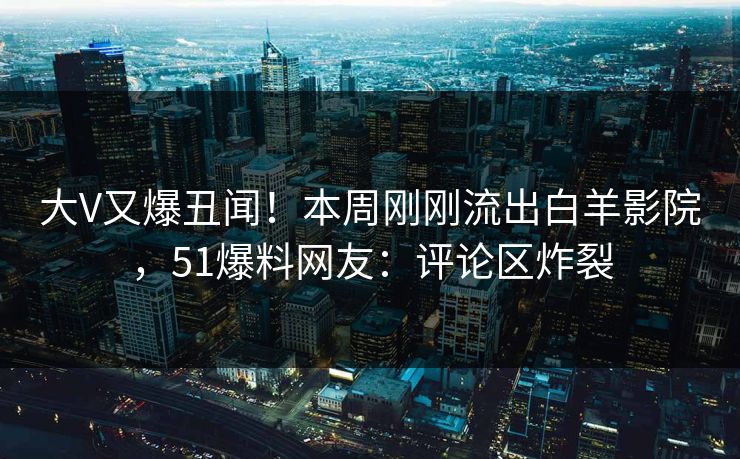 大V又爆丑闻！本周刚刚流出白羊影院，51爆料网友：评论区炸裂