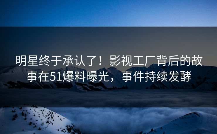 明星终于承认了！影视工厂背后的故事在51爆料曝光，事件持续发酵