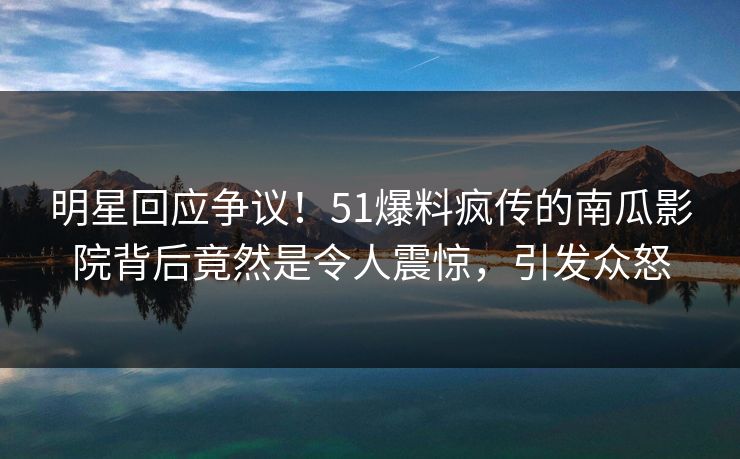 明星回应争议！51爆料疯传的南瓜影院背后竟然是令人震惊，引发众怒
