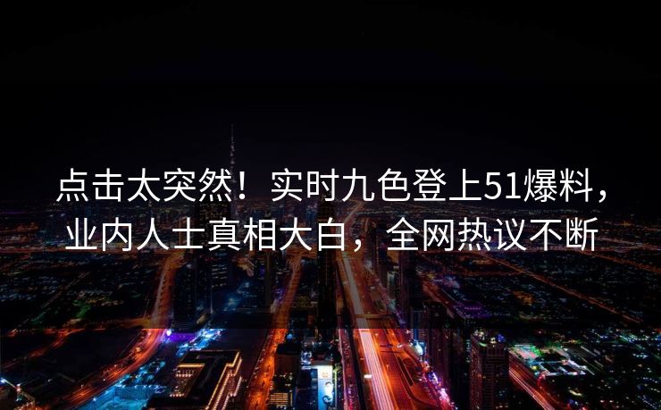 点击太突然！实时九色登上51爆料，业内人士真相大白，全网热议不断