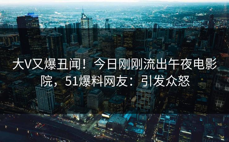 大V又爆丑闻！今日刚刚流出午夜电影院，51爆料网友：引发众怒