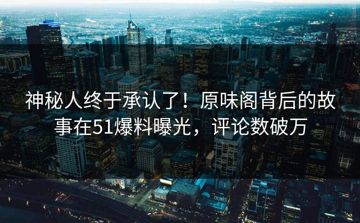 神秘人终于承认了！原味阁背后的故事在51爆料曝光，评论数破万