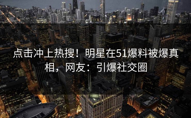 点击冲上热搜！明星在51爆料被爆真相，网友：引爆社交圈