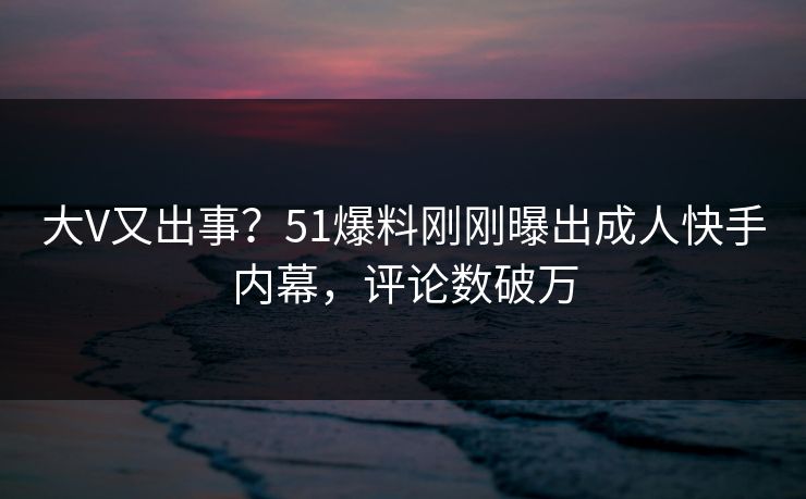 大V又出事？51爆料刚刚曝出成人快手内幕，评论数破万