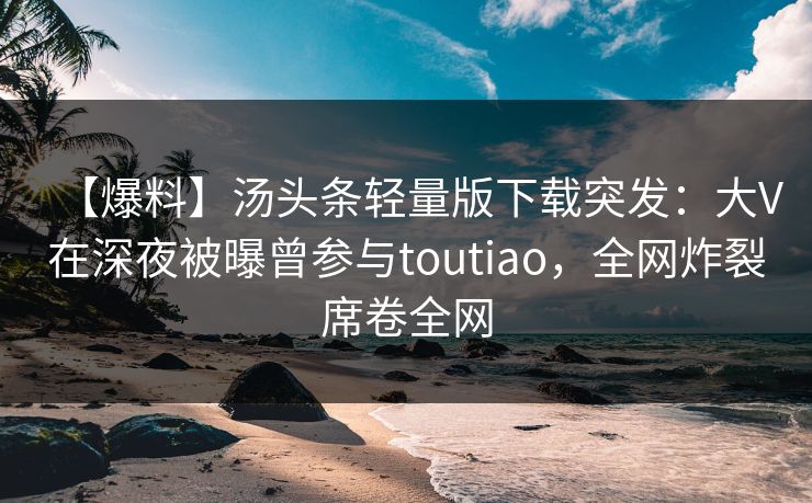 【爆料】汤头条轻量版下载突发：大V在深夜被曝曾参与toutiao，全网炸裂席卷全网