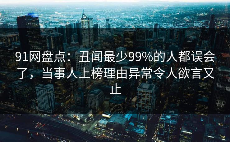 91网盘点：丑闻最少99%的人都误会了，当事人上榜理由异常令人欲言又止