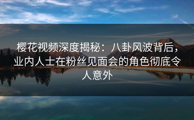 樱花视频深度揭秘：八卦风波背后，业内人士在粉丝见面会的角色彻底令人意外