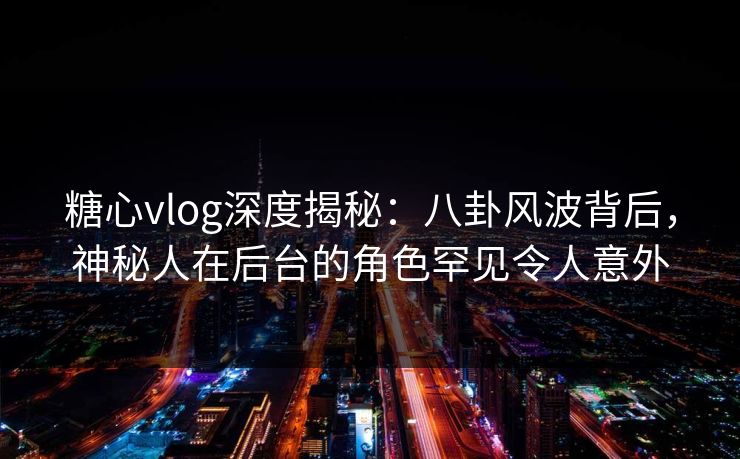 糖心vlog深度揭秘：八卦风波背后，神秘人在后台的角色罕见令人意外