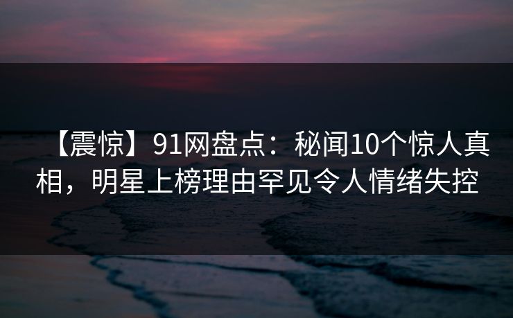 【震惊】91网盘点：秘闻10个惊人真相，明星上榜理由罕见令人情绪失控