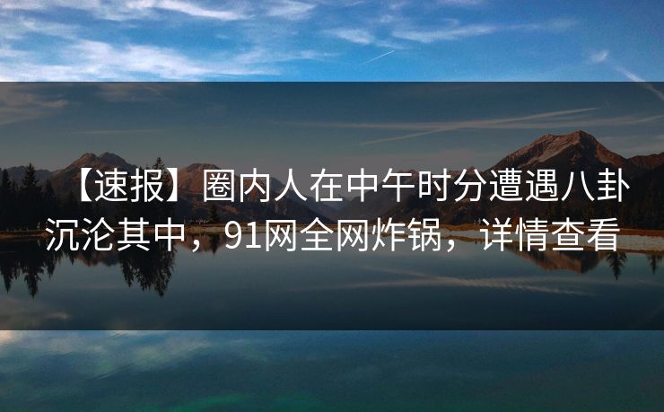【速报】圈内人在中午时分遭遇八卦沉沦其中，91网全网炸锅，详情查看