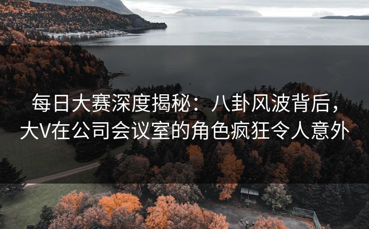 每日大赛深度揭秘：八卦风波背后，大V在公司会议室的角色疯狂令人意外