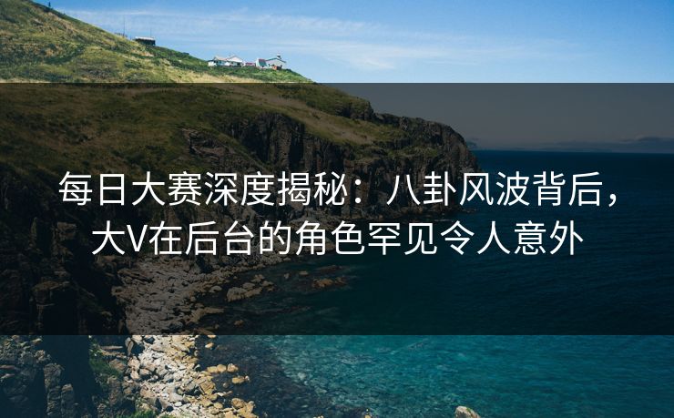 每日大赛深度揭秘：八卦风波背后，大V在后台的角色罕见令人意外