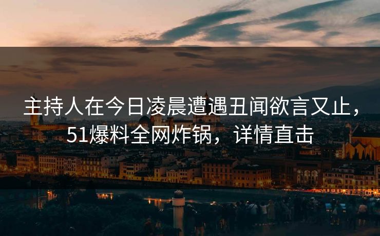 主持人在今日凌晨遭遇丑闻欲言又止，51爆料全网炸锅，详情直击