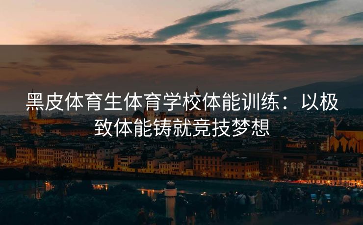 黑皮体育生体育学校体能训练：以极致体能铸就竞技梦想