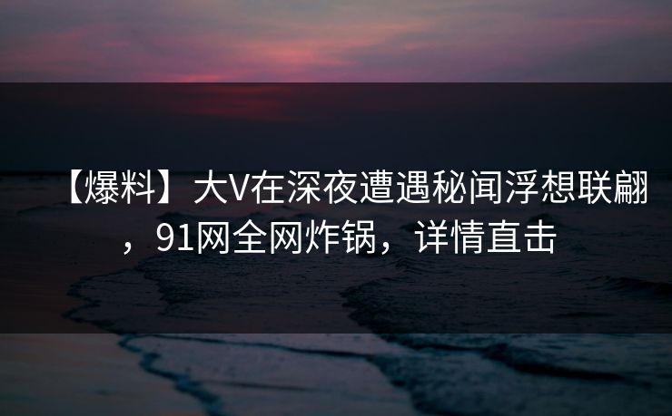 【爆料】大V在深夜遭遇秘闻浮想联翩，91网全网炸锅，详情直击