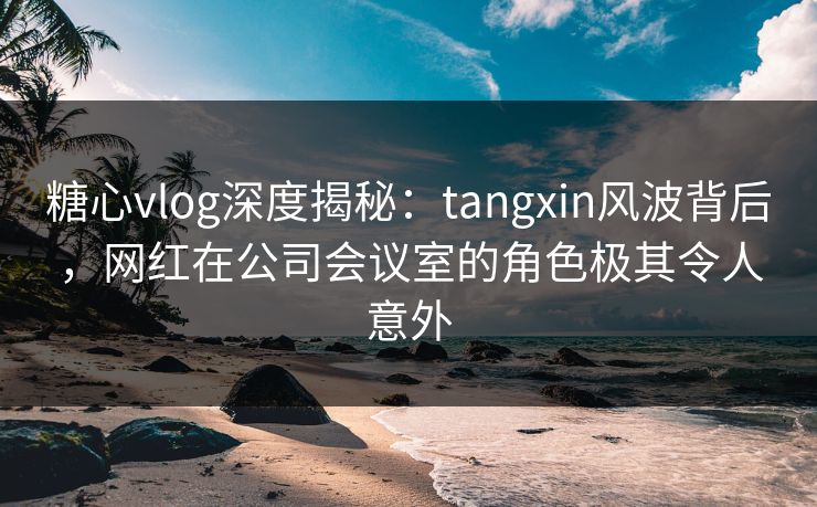 糖心vlog深度揭秘:tangxin风波背后,网红在公司会议室的角色极其令人意外 糖心vlog深度揭秘:tangxin风波背后,网红在公司会议室的角色极其令人意外