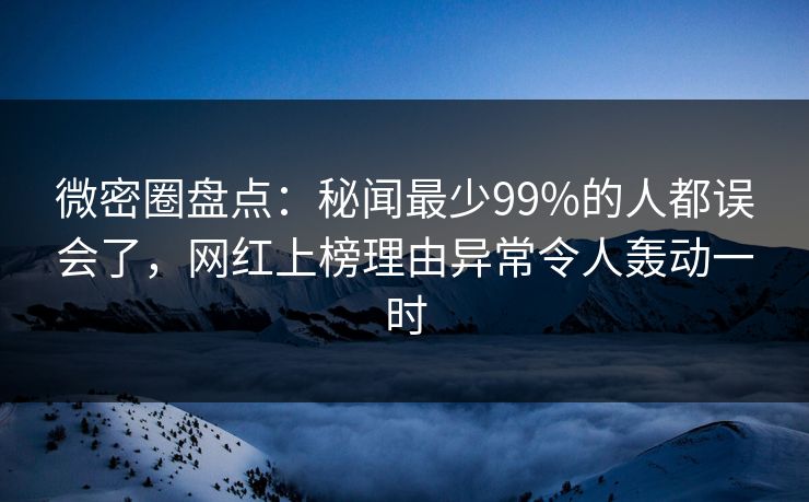 微密圈盘点：秘闻最少99%的人都误会了，网红上榜理由异常令人轰动一时