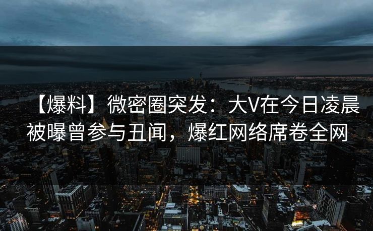 【爆料】微密圈突发：大V在今日凌晨被曝曾参与丑闻，爆红网络席卷全网