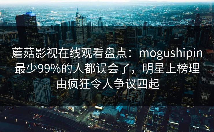 蘑菇影视在线观看盘点:mogushipin最少99%的人都误会了,明星上榜理由疯狂令人争议四起 蘑菇影视在线观看盘点:mogushipin最少99%的人都误会了,明星上榜理由疯狂令人争议四起