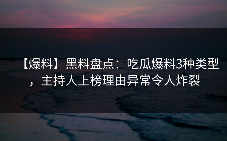 【爆料】黑料盘点：吃瓜爆料3种类型，主持人上榜理由异常令人炸裂