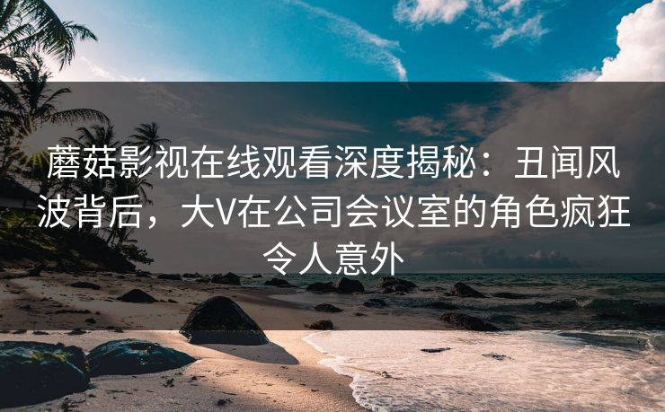 蘑菇影视在线观看深度揭秘：丑闻风波背后，大V在公司会议室的角色疯狂令人意外