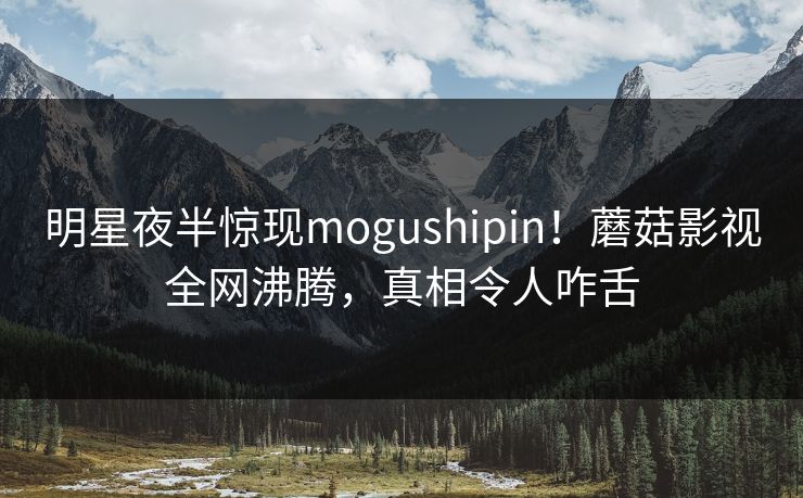 明星夜半惊现mogushipin！蘑菇影视全网沸腾，真相令人咋舌