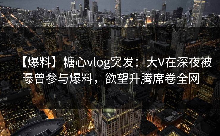 【爆料】糖心vlog突发：大V在深夜被曝曾参与爆料，欲望升腾席卷全网