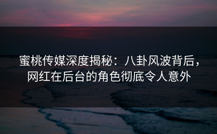 蜜桃传媒深度揭秘：八卦风波背后，网红在后台的角色彻底令人意外
