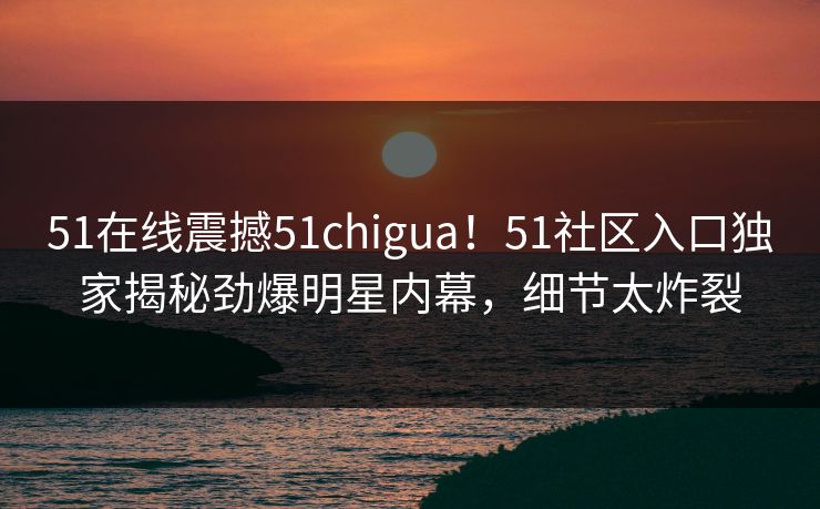 51在线震撼51chigua！51社区入口独家揭秘劲爆明星内幕，细节太炸裂