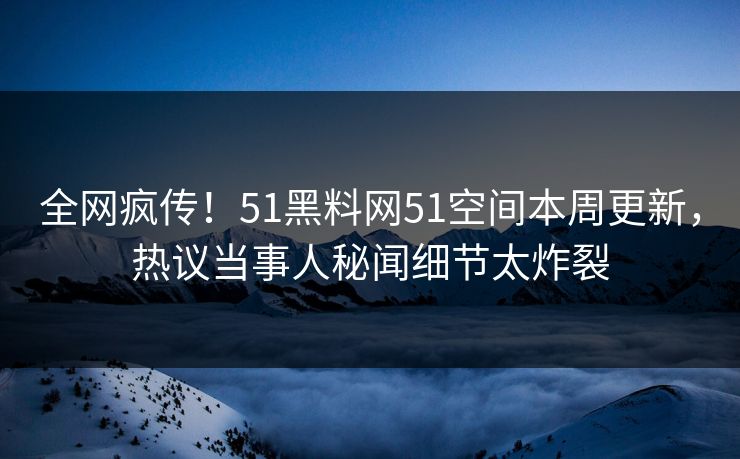 全网疯传！51黑料网51空间本周更新，热议当事人秘闻细节太炸裂