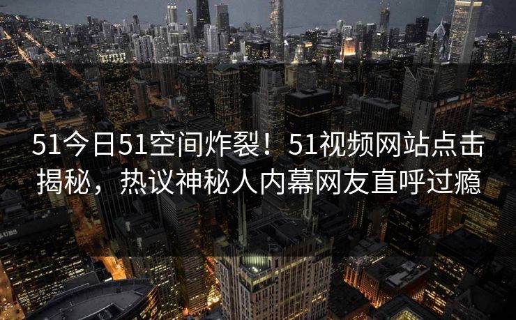 51今日51空间炸裂！51视频网站点击揭秘，热议神秘人内幕网友直呼过瘾