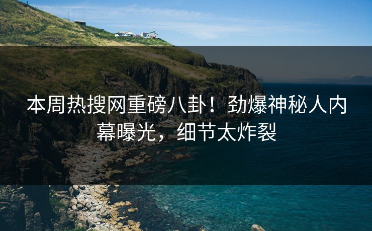 本周热搜网重磅八卦!劲爆神秘人内幕曝光,细节太炸裂