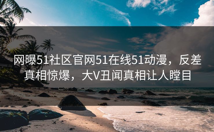 网曝51社区官网51在线51动漫，反差真相惊爆，大V丑闻真相让人瞠目