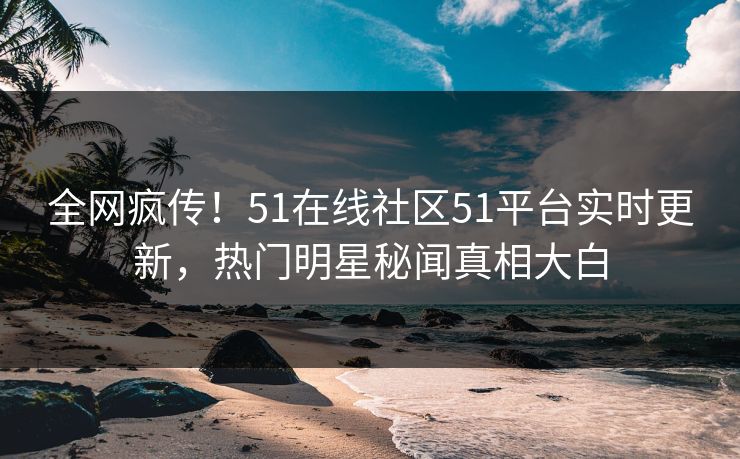 全网疯传！51在线社区51平台实时更新，热门明星秘闻真相大白