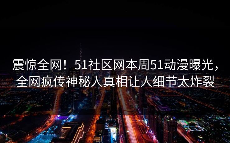 震惊全网！51社区网本周51动漫曝光，全网疯传神秘人真相让人细节太炸裂