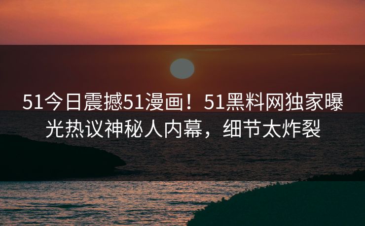51今日震撼51漫画！51黑料网独家曝光热议神秘人内幕，细节太炸裂
