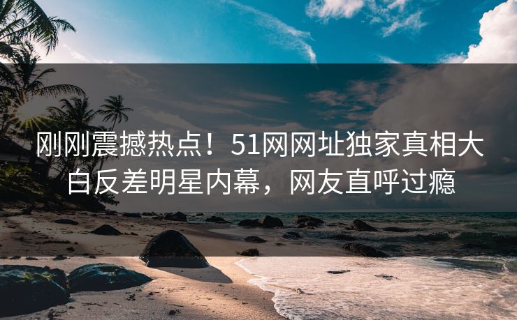 刚刚震撼热点！51网网址独家真相大白反差明星内幕，网友直呼过瘾