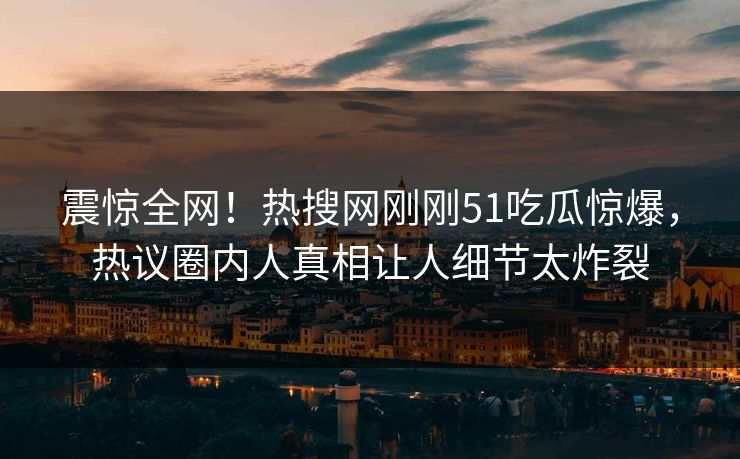 震惊全网！热搜网刚刚51吃瓜惊爆，热议圈内人真相让人细节太炸裂