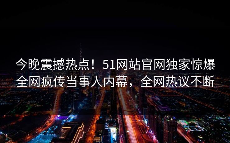 今晚震撼热点！51网站官网独家惊爆全网疯传当事人内幕，全网热议不断