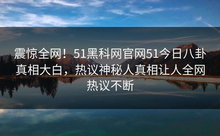 震惊全网！51黑科网官网51今日八卦真相大白，热议神秘人真相让人全网热议不断