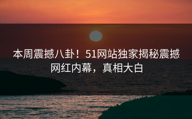 本周震撼八卦！51网站独家揭秘震撼网红内幕，真相大白