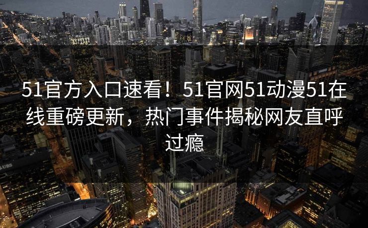 51官方入口速看！51官网51动漫51在线重磅更新，热门事件揭秘网友直呼过瘾