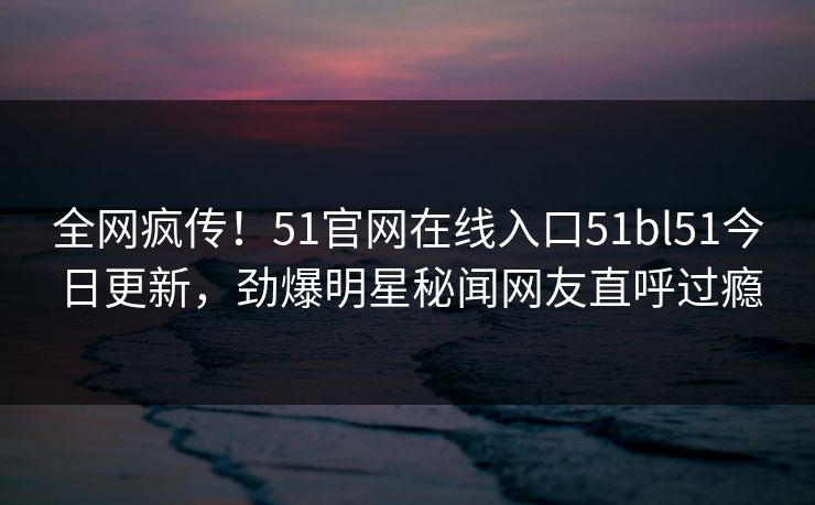 全网疯传！51官网在线入口51bl51今日更新，劲爆明星秘闻网友直呼过瘾