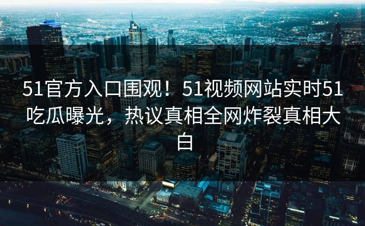51官方入口围观！51视频网站实时51吃瓜曝光，热议真相全网炸裂真相大白