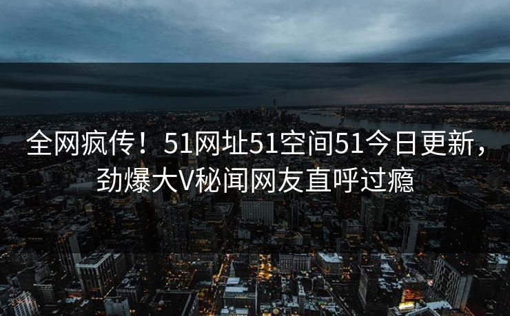 全网疯传！51网址51空间51今日更新，劲爆大V秘闻网友直呼过瘾